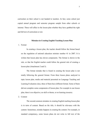 7




curriculum on their school is not handed to teachers. In fact, some school just

copied annual program and semester program sample from other schools or

internet. These will affect to the lesson plan whether they have grabbed the right

and full text of curriculum or not.



                   Mistakes in Creating English Teaching Lesson Plan

1. Format

            In creating a lesson plan, the teacher should follow the format based

    on the regulation of national education minister number 41 in 2007. It is

    written that lesson plan has eleven components. The format is shown in the

    rule, so that the English teacher could follow the general rule of creating a

    lesson plan (Attachment 2 and 3).

            The format mistake that is found in creating the lesson plan is not

    totally following the general format. From three lesson planx analyzed in

    topic lesson plan, media and material presented on Language Teaching and

    Learning Evaluation class, three of them have different format. Some of them

    did not complete some components of lesson plan. For example in one lesson

    plan, there is no objective, no skill or theme, or no learning resource.

2. Content

            The second common mistakes in creating English teaching lesson plan

    is in term of content. Based on the title, it should be relevance with the

    content. Sometimes, mistake happens in creating the content. For example, in

    standard competency, some lesson plans do not write in full text of the
 