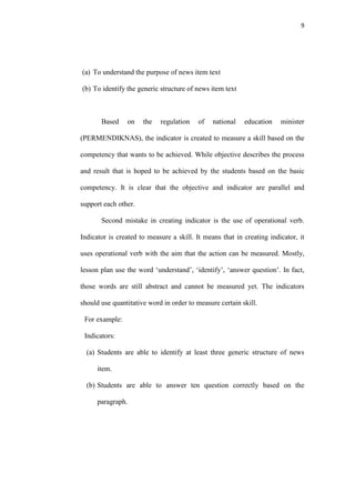 9




(a) To understand the purpose of news item text

(b) To identify the generic structure of news item text



       Based    on    the   regulation    of   national   education    minister

(PERMENDIKNAS), the indicator is created to measure a skill based on the

competency that wants to be achieved. While objective describes the process

and result that is hoped to be achieved by the students based on the basic

competency. It is clear that the objective and indicator are parallel and

support each other.

       Second mistake in creating indicator is the use of operational verb.

Indicator is created to measure a skill. It means that in creating indicator, it

uses operational verb with the aim that the action can be measured. Mostly,

lesson plan use the word „understand‟, „identify‟, „answer question‟. In fact,

those words are still abstract and cannot be measured yet. The indicators

should use quantitative word in order to measure certain skill.

 For example:

 Indicators:

  (a) Students are able to identify at least three generic structure of news

      item.

  (b) Students are able to answer ten question correctly based on the

      paragraph.
 