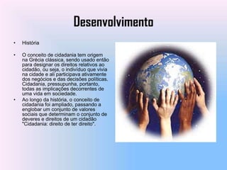 Desenvolvimento
•   História

•   O conceito de cidadania tem origem
    na Grécia clássica, sendo usado então
    para designar os direitos relativos ao
    cidadão, ou seja, o indivíduo que vivia
    na cidade e ali participava ativamente
    dos negócios e das decisões políticas.
    Cidadania, pressupunha, portanto,
    todas as implicações decorrentes de
    uma vida em sociedade.
•   Ao longo da história, o conceito de
    cidadania foi ampliado, passando a
    englobar um conjunto de valores
    sociais que determinam o conjunto de
    deveres e direitos de um cidadão
    "Cidadania: direito de ter direito".
 