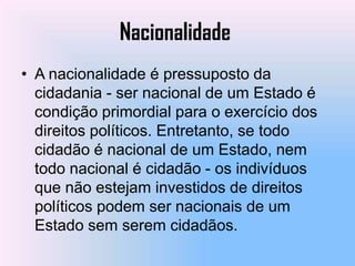 Nacionalidade
• A nacionalidade é pressuposto da
  cidadania - ser nacional de um Estado é
  condição primordial para o exercício dos
  direitos políticos. Entretanto, se todo
  cidadão é nacional de um Estado, nem
  todo nacional é cidadão - os indivíduos
  que não estejam investidos de direitos
  políticos podem ser nacionais de um
  Estado sem serem cidadãos.
 