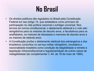 No Brasil
• Os direitos políticos são regulados no Brasil pela Constituição
  Federal em seu artigo 14, que estabelece como princípio da
  participação na vida política nacional o sufrágio universal. Nos
  termos da norma constitucional, o alistamento eleitoral e o voto são
  obrigatórios para os maiores de dezoito anos, e facultativos para os
  analfabetos, os maiores de dezesseis e menores de dezoito anos e
  os maiores de setenta anos.
• A Constituição proíbe o alistamento eleitoral dos estrangeiros e dos
  brasileiros conscritos no serviço militar obrigatório, considera a
  nacionalidade brasileira como condição de elegibilidade e remete à
  legislação infraconstitucional a regulamentação de outros casos de
  inelegibilidade (lei complementar n. 64, de 18 de maio de 1990).
 