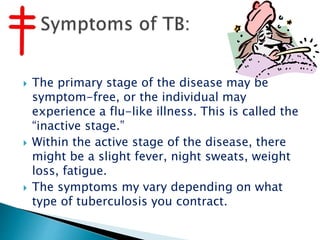  The primary stage of the disease may be
symptom-free, or the individual may
experience a flu-like illness. This is called the
“inactive stage.”
 Within the active stage of the disease, there
might be a slight fever, night sweats, weight
loss, fatigue.
 The symptoms my vary depending on what
type of tuberculosis you contract.
 