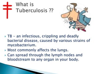  TB - an infectious, crippling and deadly
bacterial disease, caused by various strains of
mycobacterium.
 Most commonly affects the lungs.
 Can spread through the lymph nodes and
bloodstream to any organ in your body.
 