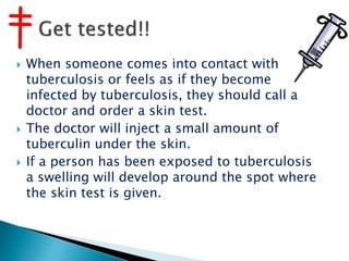  When someone comes into contact with
tuberculosis or feels as if they become
infected by tuberculosis, they should call a
doctor and order a skin test.
 The doctor will inject a small amount of
tuberculin under the skin.
 If a person has been exposed to tuberculosis
a swelling will develop around the spot where
the skin test is given.
 