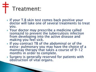  If your T.B skin test comes back positive your
doctor will take one of several treatments to treat
you.
 Your doctor may prescribe a medicine called
isoniazid to prevent the tuberculosis infection
from developing into the active disease and
making you feel sick.
 If you contract TB of the abdominal or of the
extra- pulmonary you may have the choice of a
mainstay therapy that takes a course of 9-12
months in order to complete.
 Surgery is generally reserved for patients with
obstruction of vital organs.
 