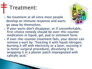  No treatment at all since most people
develop an immune response and warts
go away by themselves.
 If your warts don't disappear, or if uncomfortable,
first-choice remedy should be over-the-counter
medication in liquid, gel, pad or ointment form.
 If over-the-counter treatment fails, your doctor can
remove a wart by: “freezing it with liquid nitrogen,
burning it off with electricity or a laser, excising it
(a minor surgical procedure), dissolving it by
wrapping it in a plaster patch impregnated with
salicylic acid.”
 