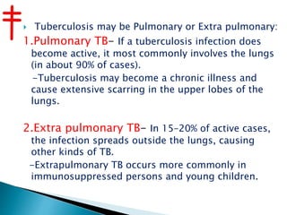  Tuberculosis may be Pulmonary or Extra pulmonary:
1.Pulmonary TB- If a tuberculosis infection does
become active, it most commonly involves the lungs
(in about 90% of cases).
-Tuberculosis may become a chronic illness and
cause extensive scarring in the upper lobes of the
lungs.
2.Extra pulmonary TB- In 15–20% of active cases,
the infection spreads outside the lungs, causing
other kinds of TB.
-Extrapulmonary TB occurs more commonly in
immunosuppressed persons and young children.
 