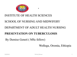 .
INSTITUTE OF HEALTH SCIENCES
SCHOOL OF NURSING AND MIDWIFERY
DEPARTMENT OF ADULT HEALTH NURSING
PRESENTATION ON TUBERCULOSIS
By Demiso Geneti ( MSc fellow)
Wollega, Oromia, Ethiopia
2/8/2023 TB B by Damee 1
 