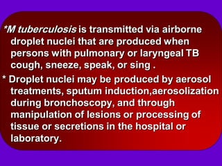 *M tuberculosis is transmitted via airborne
droplet nuclei that are produced when
persons with pulmonary or laryngeal TB
cough, sneeze, speak, or sing .
* Droplet nuclei may be produced by aerosol
treatments, sputum induction,aerosolization
during bronchoscopy, and through
manipulation of lesions or processing of
tissue or secretions in the hospital or
laboratory.
 