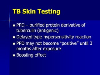 TB Skin Testing
 PPD – purified protein derivative of
tuberculin (antigenic)
 Delayed type hypersensitivity reaction
 PPD may not become “positive” until 3
months after exposure
 Boosting effect
 