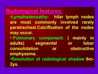 Radiological features:
•Lymphadenoathy: hilar lymph nodes
are most commonly involved rarely
paratracheal.Calciflcation of the nodes
may occur.
• Pulmonary componant: ( mainly in
adults) segmental or lobar
consolidation or obstructive
emphysema.
•Resolution of radiological shadow 6m-
2ys.
 