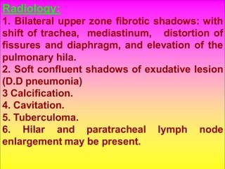 Radiology:
1. Bilateral upper zone fibrotic shadows: with
shift of trachea, mediastinum, distortion of
fissures and diaphragm, and elevation of the
pulmonary hila.
2. Soft confluent shadows of exudative lesion
(D.D pneumonia)
3 Calcification.
4. Cavitation.
5. Tuberculoma.
6. Hilar and paratracheal lymph node
enlargement may be present.
 
