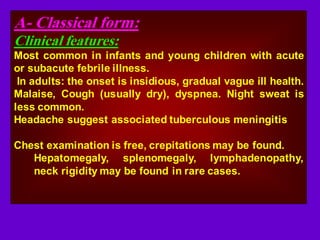 A- Classical form:
Clinical features:
Most common in infants and young children with acute
or subacute febrile illness.
In adults: the onset is insidious, gradual vague ill health.
Malaise, Cough (usually dry), dyspnea. Night sweat is
less common.
Headache suggest associated tuberculous meningitis
Chest examination is free, crepitations may be found.
Hepatomegaly, splenomegaly, lymphadenopathy,
neck rigidity may be found in rare cases.
 