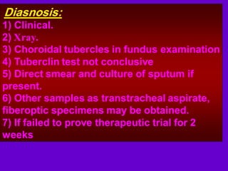 Diasnosis:
1) Clinical.
2) Xray.
3) Choroidal tubercles in fundus examination
4) Tuberclin test not conclusive
5) Direct smear and culture of sputum if
present.
6) Other samples as transtracheal aspirate,
fiberoptic specimens may be obtained.
7) If failed to prove therapeutic trial for 2
weeks
 