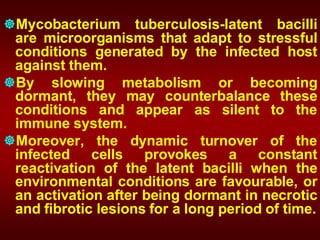 Mycobacterium tuberculosis-latent bacilli
are microorganisms that adapt to stressful
conditions generated by the infected host
against them.
By slowing metabolism or becoming
dormant, they may counterbalance these
conditions and appear as silent to the
immune system.
Moreover, the dynamic turnover of the
infected cells provokes a constant
reactivation of the latent bacilli when the
environmental conditions are favourable, or
an activation after being dormant in necrotic
and fibrotic lesions for a long period of time.
 