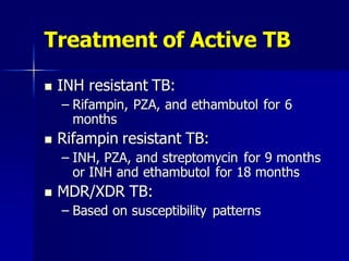 Treatment of Active TB
 INH resistant TB:
– Rifampin, PZA, and ethambutol for 6
months
 Rifampin resistant TB:
– INH, PZA, and streptomycin for 9 months
or INH and ethambutol for 18 months
 MDR/XDR TB:
– Based on susceptibility patterns
 