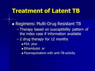 Treatment of Latent TB
 Regimens: Multi-Drug Resistant TB
– Therapy based on susceptibility pattern of
the index case if information available
– 2 drug therapy for 12 months
 PZA plus
 Ethambutol or
 Fluoroquinolone with anti-TB activity
 