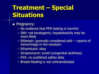 Treatment – Special
Situations
 Pregnancy:
– No evidence that PPD testing is harmful
– INH: not teratogenic; hepatotoxicity may be
more likely
– Rifampin: generally considered safe – reports of
hemorrhage in the newborn
– Ethambutol: okay
– Streptomycin: avoid (congenital deafness)
– PZA: no published safety data
– Breast-feeding is not contraindicated
 