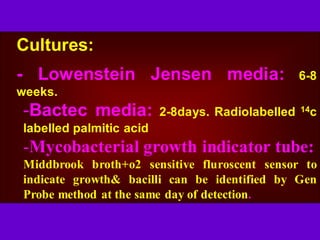 Cultures:
- Lowenstein Jensen media: 6-8
weeks.
-Bactec media: 2-8days. Radiolabelled 14c
labelled palmitic acid
-Mycobacterial growth indicator tube:
Middbrook broth+o2 sensitive fluroscent sensor to
indicate growth& bacilli can be identified by Gen
Probe method at the same day of detection.
 