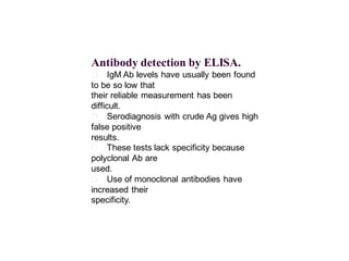 Antibody detection by ELISA.
􀂄 IgM Ab levels have usually been found
to be so low that
their reliable measurement has been
difficult.
􀂄 Serodiagnosis with crude Ag gives high
false positive
results.
􀂄 These tests lack specificity because
polyclonal Ab are
used.
􀂄 Use of monoclonal antibodies have
increased their
specificity.
 