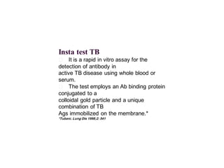 Insta test TB
􀂄 It is a rapid in vitro assay for the
detection of antibody in
active TB disease using whole blood or
serum.
􀂄 The test employs an Ab binding protein
conjugated to a
colloidal gold particle and a unique
combination of TB
Ags immobilized on the membrane.*
*Tuberc. Lung Dis 1998;2: 541
 