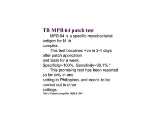 TB MPB 64 patch test
􀂄 MPB 64 is a specific mycobacterial
antigen for M.tb
complex.
􀂄 This test becomes +ve in 3-4 days
after patch application
and lasts for a week.
􀂄Specificity~100%, Sensitivity~98.1%.*
􀂄 This promising test has been reported
so far only in one
setting in Philippines and needs to be
carried out in other
settings.
*Ind J Tuberc Lung Dis 1998;2: 541
 