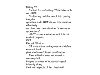 Miliary TB
􀂄 Earliest form of miliary TB is detectable
on HRCT.
􀂄 Coalescing nodules result into patchy
irregular
opacities and HRCT shows this variation
effectively
and has been described as “snowstorm
appearance”.
􀂄 HRCT shows cavitation, which is not
evident on plain
CXR.
􀂄Pleural Effusion
􀂄 CT is sensitive to diagnose and define
even minimal
pleural effusion/pleural calcification.
􀂄 Pleural fluid is seen on inversion
recovery MR
images as areas of increased signal
intensity along
the inner aspects of the chest wall.
 