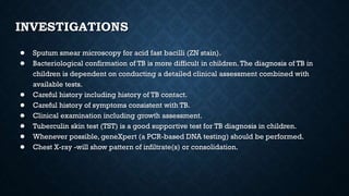 INVESTIGATIONS
● Sputum smear microscopy for acid fast bacilli (ZN stain).
● Bacteriological confirmation of TB is more difficult in children.The diagnosis of TB in
children is dependent on conducting a detailed clinical assessment combined with
available tests.
● Careful history including history of TB contact.
● Careful history of symptoms consistent with TB.
● Clinical examination including growth assessment.
● Tuberculin skin test (TST) is a good supportive test for TB diagnosis in children.
● Whenever possible, geneXpert (a PCR-based DNA testing) should be performed.
● Chest X-ray -will show pattern of infiltrate(s) or consolidation.
 