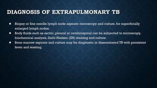 DIAGNOSIS OF EXTRAPULMONARY TB
● Biopsy or fine needle lymph node aspirate microscopy and culture, for superficially
enlarged lymph nodes.
● Body fluids such as ascitic, pleural or cerebrospinal can be subjected to microscopy,
biochemical analysis, Ziehl-Nielsen (ZN) staining and culture.
● Bone marrow aspirate and culture may be diagnostic in disseminated TB with persistent
fever and wasting.
 