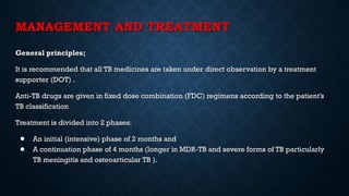 MANAGEMENT AND TREATMENT
General principles;
It is recommended that all TB medicines are taken under direct observation by a treatment
supporter (DOT) .
Anti-TB drugs are given in fixed dose combination (FDC) regimens according to the patient’s
TB classification
Treatment is divided into 2 phases:
● An initial (intensive) phase of 2 months and
● A continuation phase of 4 months (longer in MDR-TB and severe forms of TB particularly
TB meningitis and osteoarticular TB ).
 
