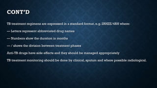 CONT’D
TB treatment regimens are expressed in a standard format, e.g. 2RHZE/4RH where:
–– Letters represent abbreviated drug names
–– Numbers show the duration in months
–– / shows the division between treatment phases
Anti-TB drugs have side effects and they should be managed appropriately
TB treatment monitoring should be done by clinical, sputum and where possible radiological.
 