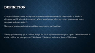 DEFINITION
A chronic infection caused by Mycobacterium tuberculosis complex (M. tuberculosis, M. bovis, M.
africanum and M. Microti). It commonly affects lungs but can affect any organ (lymph nodes, bones,
meninges, abdomen, kidney).
Mycobacterium tuberculosis is an acid fast gram positive rod (bacillus).
TB may present at any age in children though the risk is highest below the age of 2 years. When compared to
adults, children are more prone to TB infection, TB disease, and severe forms of TB disease.
 