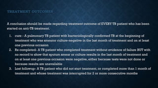 TREATMENT OUTCOMES
A conclusion should be made regarding treatment outcome of EVERY TB patient who has been
started on anti-TB treatment.
1. cure - A pulmonary TB patient with bacteriologically confirmed TB at the beginning of
treatment who was smearor culture-negative in the last month of treatment and on at least
one previous occasion
2. Rx completed- A TB patient who completed treatment without evidence of failure BUT with
no record to show that sputum smear or culture results in the last month of treatment and
on at least one previous occasion were negative, either because tests were not done or
because results are unavailable
3. Lost followup- A TB patient who did not start treatment, or completed more than 1 month of
treatment and whose treatment was interrupted for 2 or more consecutive months
 