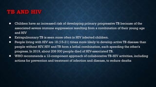 TB AND HIV
● Children have an increased risk of developing primary progressive TB because of the
associated severe immune suppression resulting from a combination of their young age
and HIV
● Extrapulmonary TB is seen more often in HIV infected children.
● People living with HIV are 18 (15-21) times more likely to develop active TB disease than
people without HIV. HIV and TB form a lethal combination, each speeding the other's
progress. In 2019, about 208 000 people died of HIV-associated TB.
● WHO recommends a 12-component approach of collaborative TB-HIV activities, including
actions for prevention and treatment of infection and disease, to reduce deaths.
 