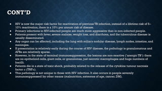 CONT’D
● HIV is now the major risk factor for reactivation of previous TB infection, instead of a lifetime risk of 5–
10% reactivation, there is a 10% per annum risk of disease.
● Primary infections in HIV-infected people are much more aggressive than in non-infected people.
● Patients present with fever, severe malaise, weight loss, and diarrhoea, and the tuberculous disease is
usually disseminated.
● Any organ can be affected, including the lung with miliary nodular disease, lymph nodes, intestine, and
meninges.
● If presentation is relatively early during the course of HIV disease, the pathology is granulomatous and
AFBs are relatively sparse.
● However, in the state of terminal immunosuppression, the lesions are non-reactive (‘anergic TB’): there
are no epithelioid cells, giant cells, or granulomas, just necrotic macrophages and huge numbers of
bacilli.
● Patients die in a state of toxic shock, probably related to the release of the cytokine tumour necrosis
factor α (TNFα).
● This pathology is not unique to those with HIV infection. It also occurs in people severely
immunosuppressed by other means (malnutrition, extremes of age, cancer, DM).
 