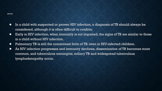 …
● In a child with suspected or proven HIV infection, a diagnosis of TB should always be
considered, although it is often difficult to confirm.
● Early in HIV infection, when immunity is not impaired, the signs of TB are similar to those
in a child without HIV infection.
● Pulmonary TB is still the commonest form of TB, even in HIV-infected children.
● As HIV infection progresses and immunity declines, dissemination of TB becomes more
common, and tuberculous meningitis, miliary TB and widespread tuberculous
lymphadenopathy occur.
 