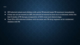 …
● HIV-infected infants and children with active TB should begin TB treatment immediately.
● If they are not yet started on ART, this should be started as soon as it is tolerated, within the
first 8 weeks of TB therapy, irrespective of CD4 count and clinical stage.
● Treat TB in HIV-infected children with the same anti-TB drug regimen as for uninfected
children with TB.
 