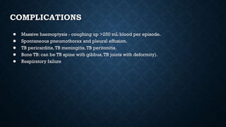 COMPLICATIONS
● Massive haemoptysis - coughing up >250 mL blood per episode.
● Spontaneous pneumothorax and pleural effusion.
● TB pericarditis, TB meningitis,TB peritonitis.
● Bone TB: can be TB spine with gibbus,TB joints with deformity).
● Respiratory failure
 