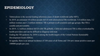 EPIDEMIOLOGY
● Tuberculosis is the second leading infectious cause of death worldwide (after HIV).
● In 2019, an estimated 10 million people fell ill with tuberculosis(TB) worldwide. 5.6 million men, 3.2
million women and 1.2 million children. TB is present in all countries and age groups. But TB is
curable and preventable.
● In 2019, 1.2 million children fell ill with TB globally. Child and adolescent TB is often overlooked by
health providers and can be difficult to diagnose and treat.
● Ending the TB epidemic by 2030 is among the health targets of the United Nations Sustainable
Development Goals (SDGs).
● In uganda, there is an annual incidence of 330 cases of all forms and 136 new smear positive cases per
100000 people per year.
 