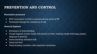 PREVENTION AND CONTROL
Preventive measures
● BCG vaccination at birth to prevent severe forms of TB
● Preventive therapy for categories at risk
General hygiene
● Avoidance of overcrowding
● Cough hygiene (cover cough with pieces of cloth, washing hands with soap, proper
disposal of sputum)
● Avoid drinking unboiled milk
● Good nutrition
● Good housing condition with improved ventilation
 