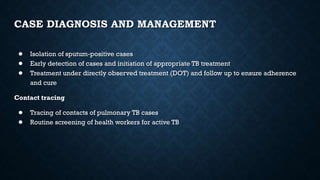 CASE DIAGNOSIS AND MANAGEMENT
● Isolation of sputum-positive cases
● Early detection of cases and initiation of appropriate TB treatment
● Treatment under directly observed treatment (DOT) and follow up to ensure adherence
and cure
Contact tracing
● Tracing of contacts of pulmonary TB cases
● Routine screening of health workers for active TB
 