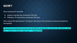 HOW?
Give isoniazid for 6months
● Adults: 5 mg/kg/day (maximum 300 mg)
● Children: 10 mg/kg/day (maximum 300 mg)
Give vitamin B6 (pyridoxine)- 25 mg per day; given with isoniazid to prevent peripheral
neuropathy.
“The poison of skepticism becomes, like alcoholism, tuberculosis, and some other diseases, much
more virulent in a hitherto virgin soil.” — Simone Weil
 
