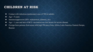 CHILDREN AT RISK
● Contact with infectious (pulmonary) case of TB (in adults).
● Age < 5 years
● Immunosuppression (HIV, malnutrition, diabetes, etc).
● Age < 1 year and lack of BCG vaccination are risk factors for severe disease.
● Foreign-born persons from areas with high TB rates (Asia, Africa, Latin America, Eastern Europe,
Russia)
 