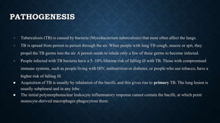 PATHOGENESIS
● Tuberculosis (TB) is caused by bacteria (Mycobacterium tuberculosis) that most often affect the lungs.
● TB is spread from person to person through the air. When people with lung TB cough, sneeze or spit, they
propel the TB germs into the air. A person needs to inhale only a few of these germs to become infected.
● People infected with TB bacteria have a 5–10% lifetime risk of falling ill with TB. Those with compromised
immune systems, such as people living with HIV, malnutrition or diabetes, or people who use tobacco, have a
higher risk of falling ill.
● Acquisition of TB is usually by inhalation of the bacilli, and this gives rise to primary TB. The lung lesion is
usually subpleural and in any lobe.
● The initial polymorphonuclear leukocyte inflammatory response cannot contain the bacilli, at which point
monocyte-derived macrophages phagocytose them.
 