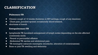 CLASSIFICATION
Pulmonary TB
● Chronic cough of >2 weeks (however, in HIV settings, cough of any duration)
● Chest pain, purulent sputum occasionally blood-stained,
● shortness of breath
Extrapulmonary TB
● Lymphnode TB: Localized enlargement of lymph nodes depending on the site affected
(commonly neck)
● Pleural or pericardial effusion
● Abdominal TB: ascites and abdominal pain
● TB meningitis: subacute meningitis (headache, alteration of consciousness)
● Bone or joint TB: swelling and deformity
 