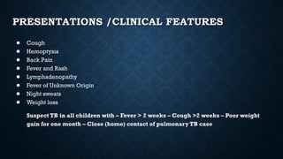 PRESENTATIONS /CLINICAL FEATURES
● Cough
● Hemoptysis
● Back Pain
● Fever and Rash
● Lymphadenopathy
● Fever of Unknown Origin
● Night sweats
● Weight loss
Suspect TB in all children with – Fever > 2 weeks – Cough >2 weeks – Poor weight
gain for one month – Close (home) contact of pulmonary TB case
 