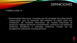 DEFINICIONES
• TUBERCULOSIS 

• Enfermedad infecciosa, causada por el complejo Mycobacterium
Tuberculosis, que se transmite del enfermo al sujeto sano por
inhalación de material infectante, de madre infectada al
producto, ingesta de leche contaminada, contacto con personas
enfermas baciliferas o animales enfermos. Puede ser de
localización pulmonar o extrapulmonar

 