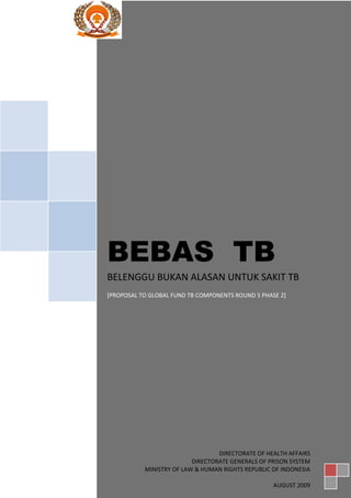 BEBAS TB
BELENGGU BUKAN ALASAN UNTUK SAKIT TB
[PROPOSAL TO GLOBAL FUND TB COMPONENTS ROUND 5 PHASE 2]
                                                      ]




                                  DIRECTORATE OF HEALTH AFFAIRS
                          DIRECTORATE GENERALS OF PRISON SYSTEM
           MINISTRY OF LAW & HUMAN RIGHTS REPUBLIC OF INDONESIA

                                                   AUGUST 2009
 