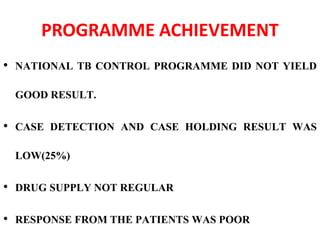 PROGRAMME ACHIEVEMENT
• NATIONAL TB CONTROL PROGRAMME DID NOT YIELD
GOOD RESULT.
• CASE DETECTION AND CASE HOLDING RESULT WAS
LOW(25%)
• DRUG SUPPLY NOT REGULAR
• RESPONSE FROM THE PATIENTS WAS POOR
 