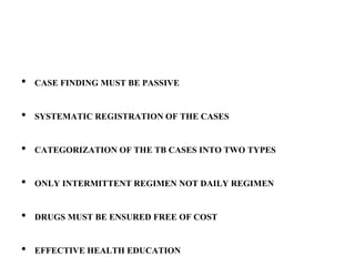 • CASE FINDING MUST BE PASSIVE
• SYSTEMATIC REGISTRATION OF THE CASES
• CATEGORIZATION OF THE TB CASES INTO TWO TYPES
• ONLY INTERMITTENT REGIMEN NOT DAILY REGIMEN
• DRUGS MUST BE ENSURED FREE OF COST
• EFFECTIVE HEALTH EDUCATION
 